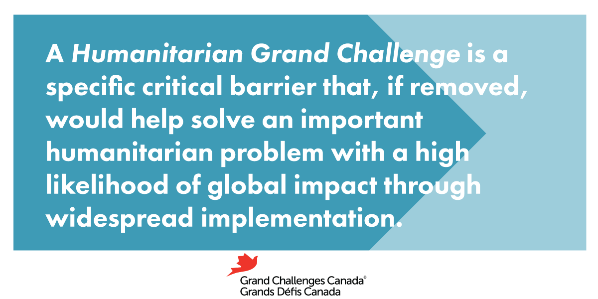 A Humanitarian Grand Challenge is a specific critical barrier that, if removed, would help solve an important humanitarian problem with a high likelihood of global impact through widespread implementation.